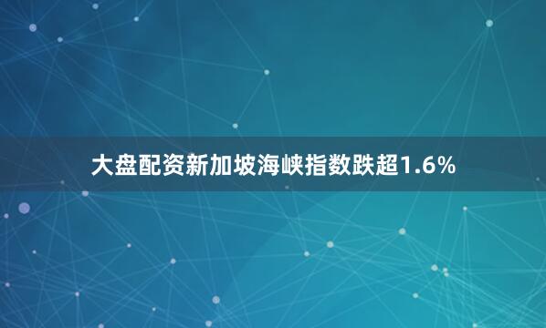 大盘配资新加坡海峡指数跌超1.6%