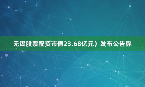 无锡股票配资市值23.68亿元）发布公告称