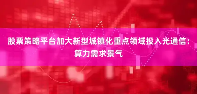 股票策略平台加大新型城镇化重点领域投入光通信：算力需求景气