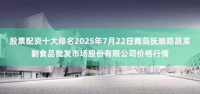 股票配资十大排名2025年7月22日青岛抚顺路蔬菜副食品批发市场股份有限公司价格行情