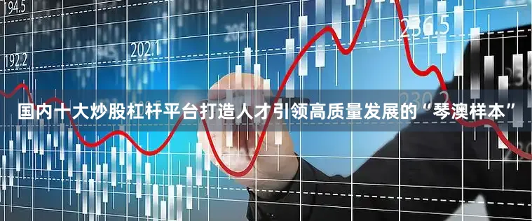 国内十大炒股杠杆平台打造人才引领高质量发展的“琴澳样本”