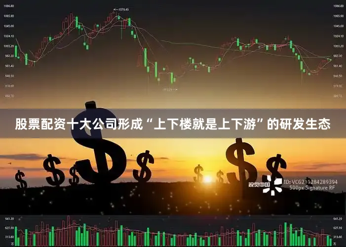 股票配资十大公司形成“上下楼就是上下游”的研发生态