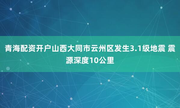 青海配资开户山西大同市云州区发生3.1级地震 震源深度10公里