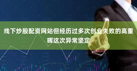 线下炒股配资网站但经历过多次创业失败的高重晖这次异常坚定